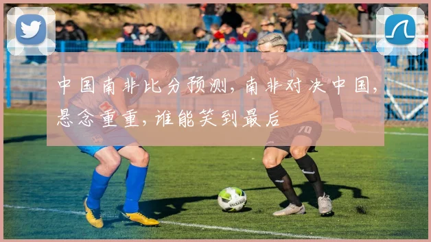 中国南非比分预测,南非对决中国,悬念重重,谁能笑到最后