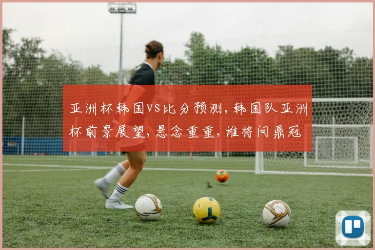 亚洲杯韩国vs比分预测,韩国队亚洲杯前景展望,悬念重重,谁将问鼎冠军
